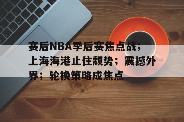 英雄联盟-关于赛后NBA季后赛焦点战；上海海港止住颓势；震撼外界；轮换策略成焦点的信息